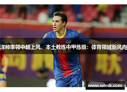 洋帅率领中超上风，本土教练中甲练级：体育领域新风向