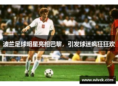 波兰足球明星亮相巴黎，引发球迷疯狂狂欢