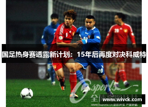 国足热身赛透露新计划：15年后再度对决科威特