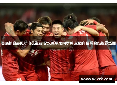 吴曦神奇表现助申花逆转 足坛新星米内罗独造双响 最后阶段称霸场面